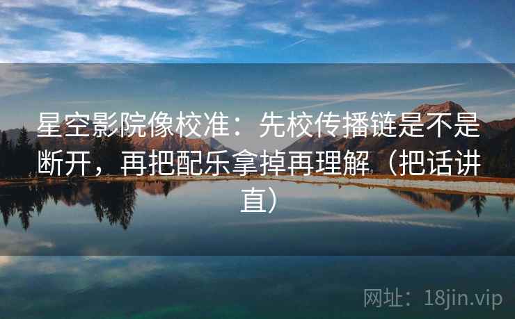 星空影院像校准：先校传播链是不是断开，再把配乐拿掉再理解（把话讲直）