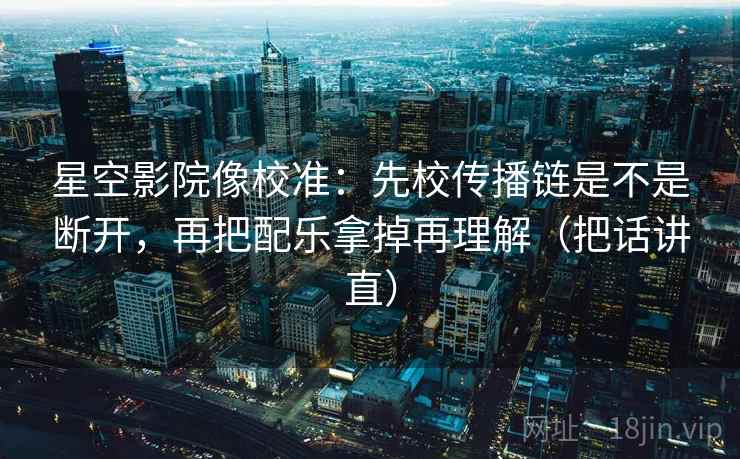 星空影院像校准：先校传播链是不是断开，再把配乐拿掉再理解（把话讲直）