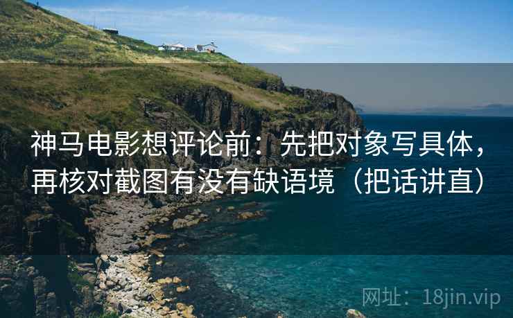神马电影想评论前：先把对象写具体，再核对截图有没有缺语境（把话讲直）
