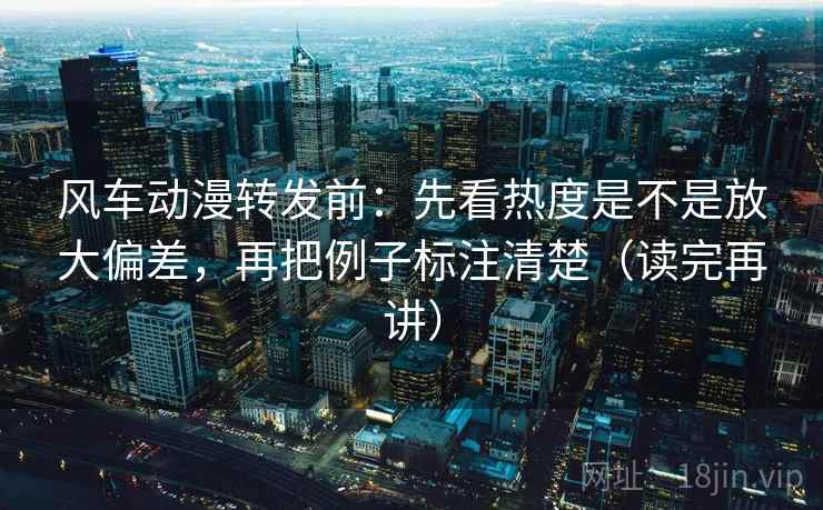风车动漫转发前：先看热度是不是放大偏差，再把例子标注清楚（读完再讲）