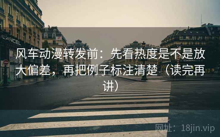 风车动漫转发前：先看热度是不是放大偏差，再把例子标注清楚（读完再讲）