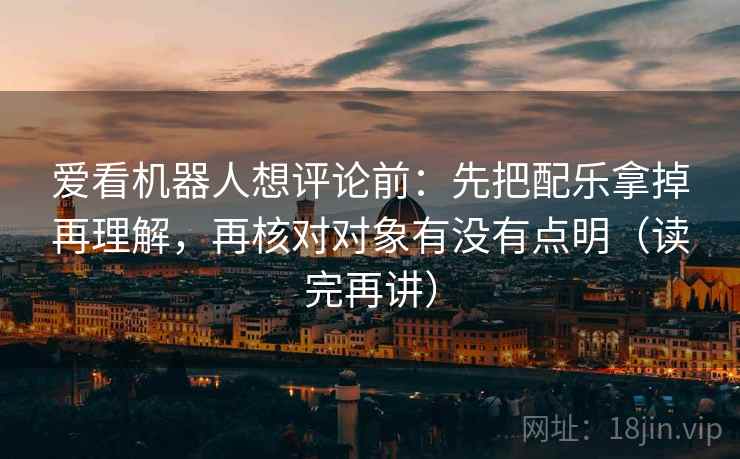 爱看机器人想评论前：先把配乐拿掉再理解，再核对对象有没有点明（读完再讲）