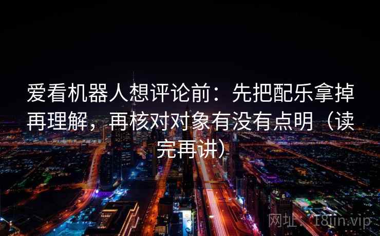爱看机器人想评论前：先把配乐拿掉再理解，再核对对象有没有点明（读完再讲）
