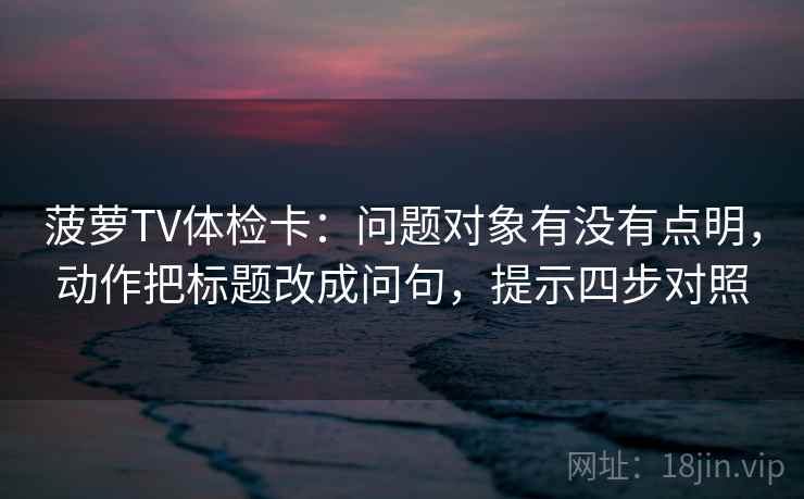 菠萝TV体检卡：问题对象有没有点明，动作把标题改成问句，提示四步对照