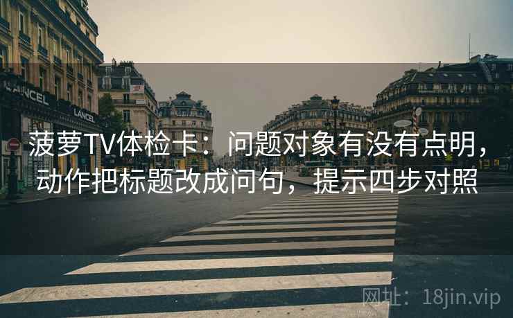 菠萝TV体检卡：问题对象有没有点明，动作把标题改成问句，提示四步对照