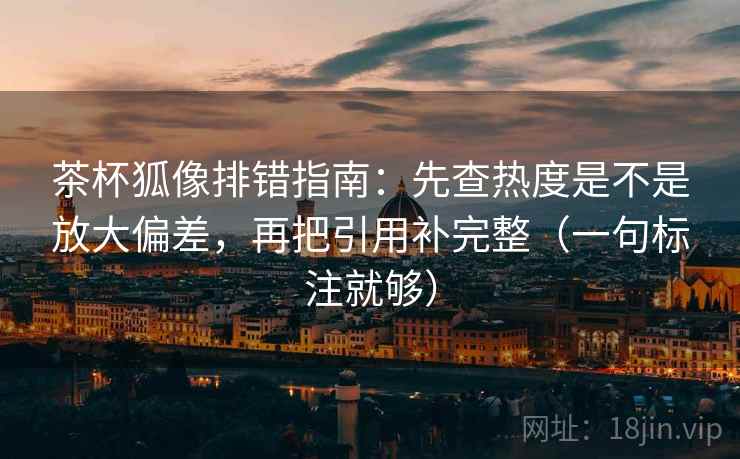 茶杯狐像排错指南：先查热度是不是放大偏差，再把引用补完整（一句标注就够）