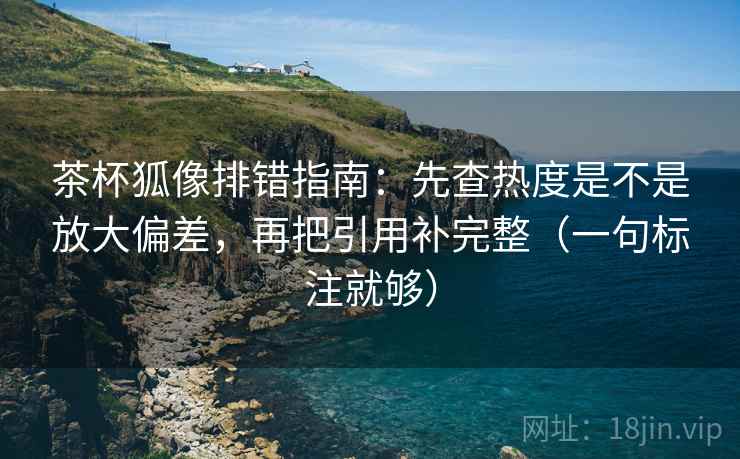 茶杯狐像排错指南：先查热度是不是放大偏差，再把引用补完整（一句标注就够）