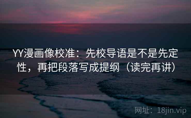 YY漫画像校准：先校导语是不是先定性，再把段落写成提纲（读完再讲）