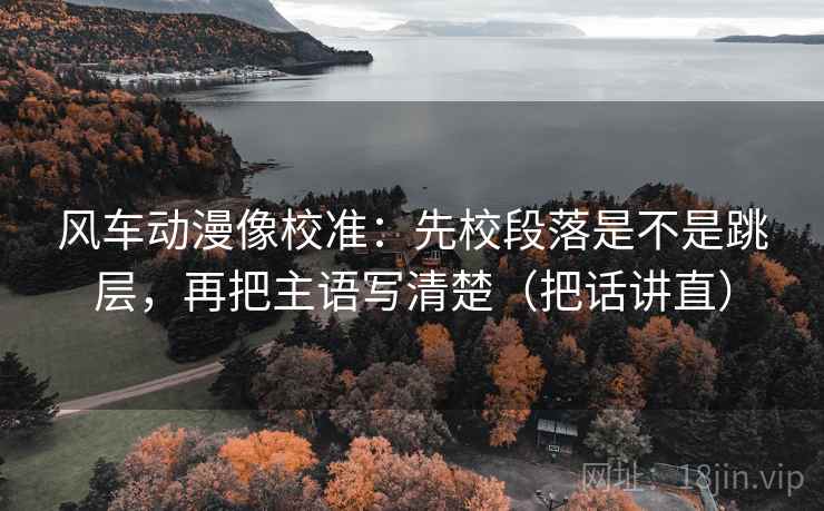 风车动漫像校准：先校段落是不是跳层，再把主语写清楚（把话讲直）