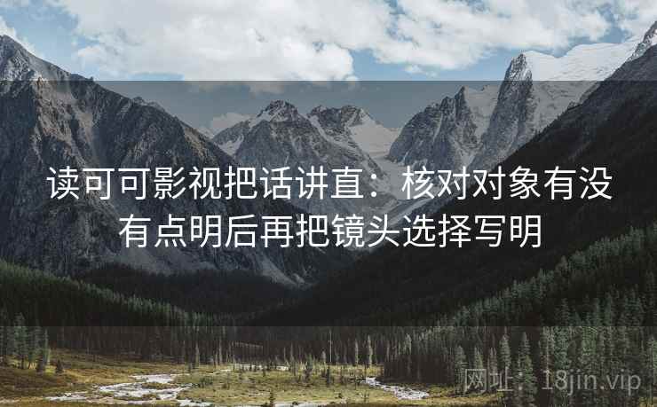 读可可影视把话讲直：核对对象有没有点明后再把镜头选择写明