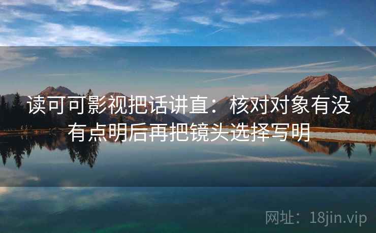 读可可影视把话讲直：核对对象有没有点明后再把镜头选择写明