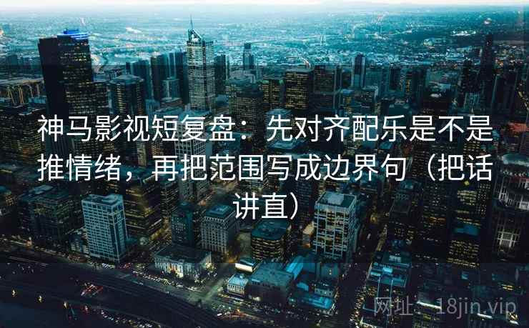神马影视短复盘：先对齐配乐是不是推情绪，再把范围写成边界句（把话讲直）