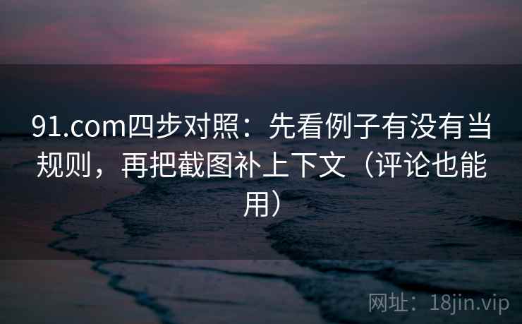 91.com四步对照：先看例子有没有当规则，再把截图补上下文（评论也能用）