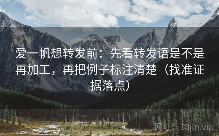 爱一帆想转发前：先看转发语是不是再加工，再把例子标注清楚（找准证据落点）