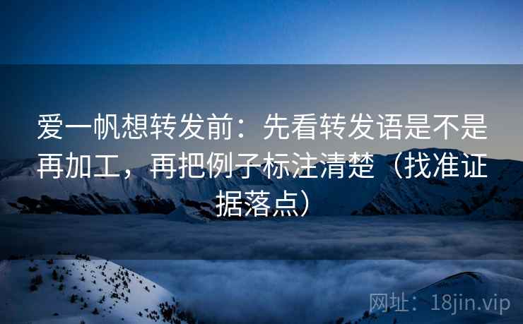 爱一帆想转发前：先看转发语是不是再加工，再把例子标注清楚（找准证据落点）