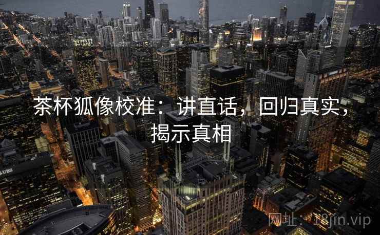 茶杯狐像校准：讲直话，回归真实，揭示真相