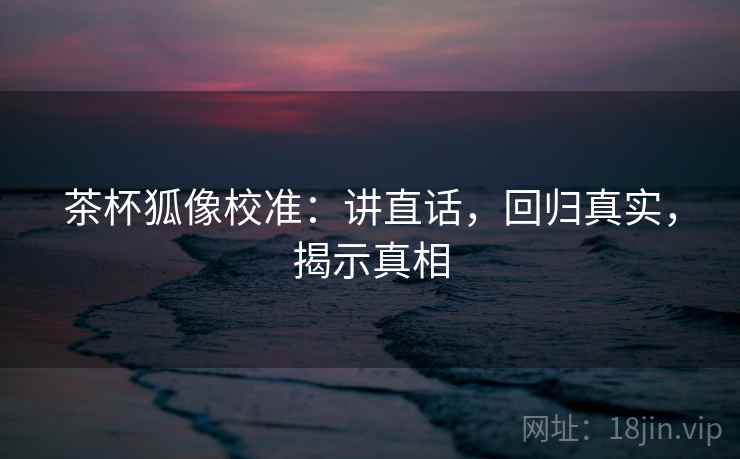 茶杯狐像校准：讲直话，回归真实，揭示真相