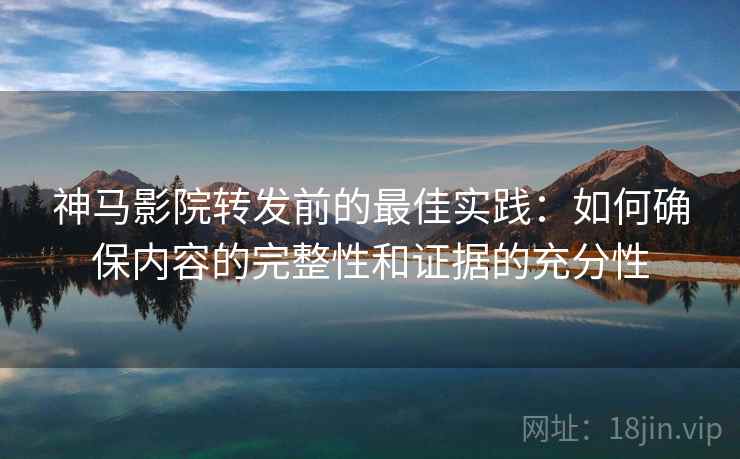 神马影院转发前的最佳实践：如何确保内容的完整性和证据的充分性
