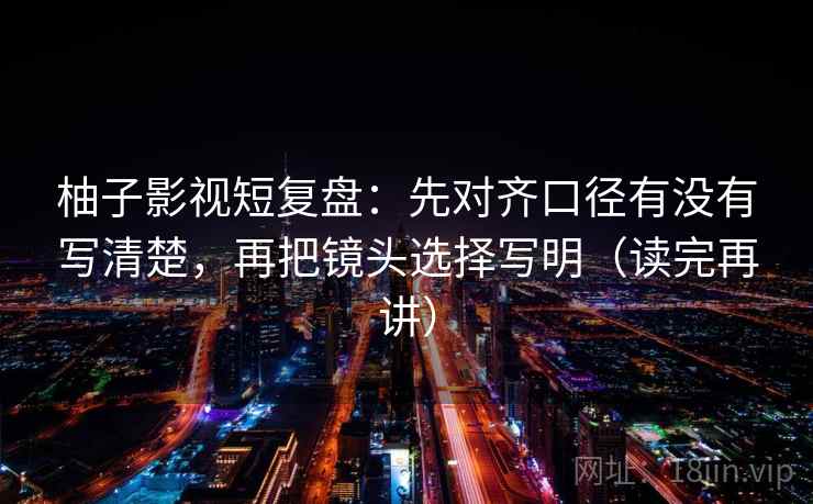柚子影视短复盘：先对齐口径有没有写清楚，再把镜头选择写明（读完再讲）