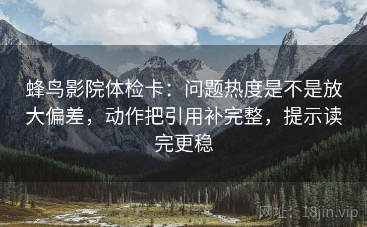 蜂鸟影院体检卡：问题热度是不是放大偏差，动作把引用补完整，提示读完更稳