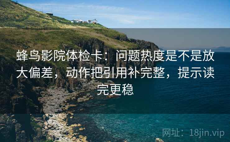 蜂鸟影院体检卡：问题热度是不是放大偏差，动作把引用补完整，提示读完更稳