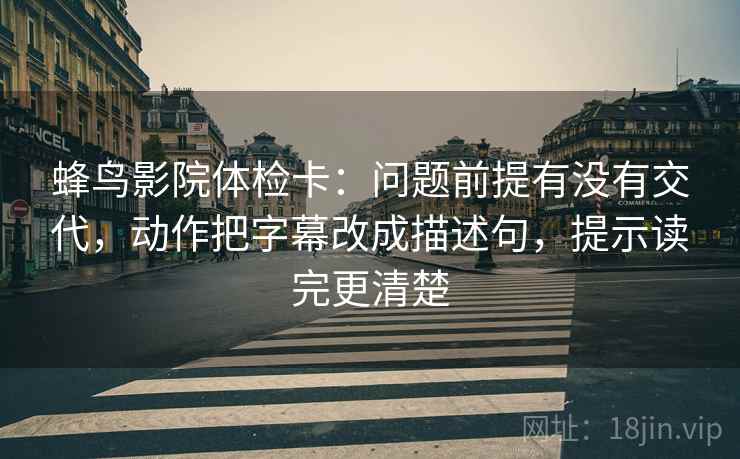 蜂鸟影院体检卡：问题前提有没有交代，动作把字幕改成描述句，提示读完更清楚