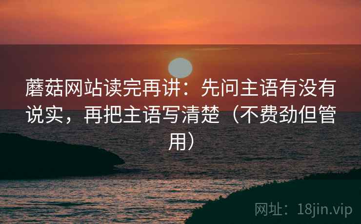 蘑菇网站读完再讲：先问主语有没有说实，再把主语写清楚（不费劲但管用）