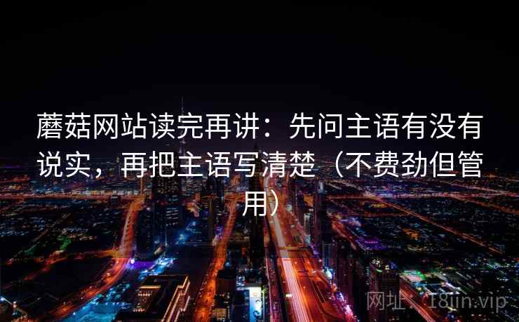 蘑菇网站读完再讲：先问主语有没有说实，再把主语写清楚（不费劲但管用）